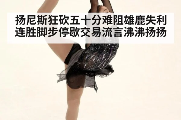 扬尼斯狂砍五十分难阻雄鹿失利连胜脚步停歇交易流言沸沸扬扬